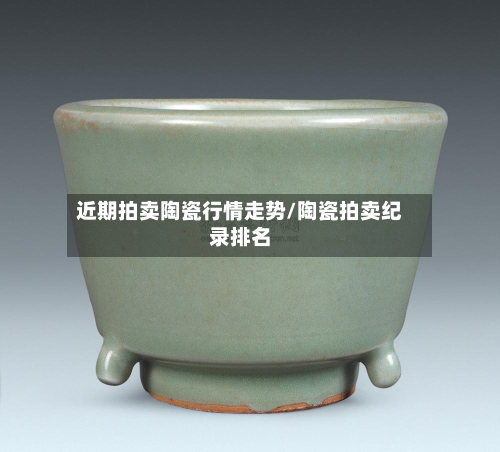 近期拍卖陶瓷行情走势/陶瓷拍卖纪录排名-第1张图片