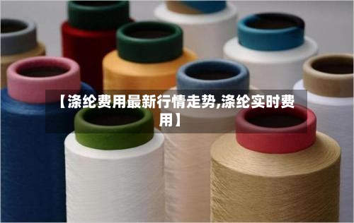 【涤纶费用最新行情走势,涤纶实时费用】