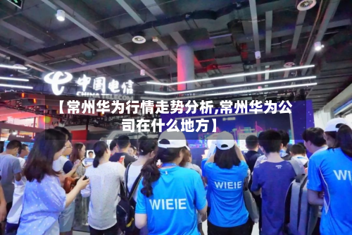 【常州华为行情走势分析,常州华为公司在什么地方】