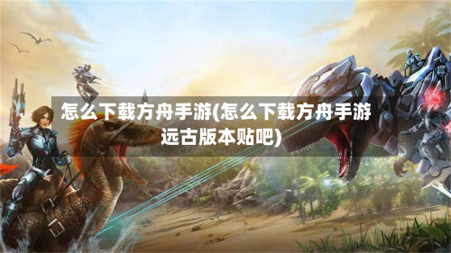 怎么下载方舟手游(怎么下载方舟手游远古版本贴吧)-第2张图片