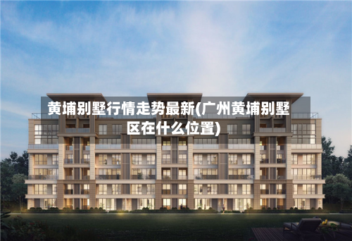 黄埔别墅行情走势最新(广州黄埔别墅区在什么位置)