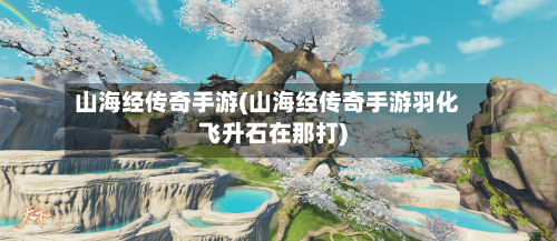 山海经传奇手游(山海经传奇手游羽化飞升石在那打)