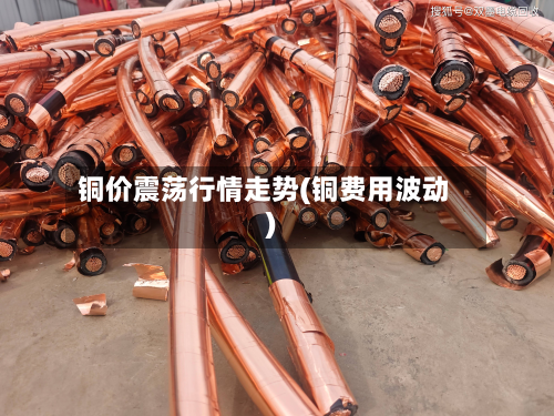 铜价震荡行情走势(铜费用波动)-第3张图片