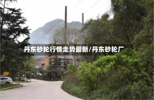 丹东砂轮行情走势最新/丹东砂轮厂-第2张图片
