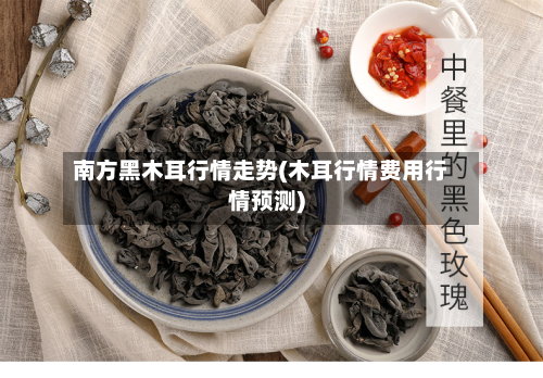 南方黑木耳行情走势(木耳行情费用行情预测)-第2张图片