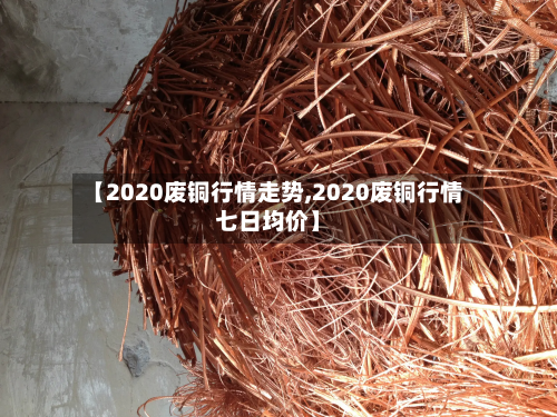 【2020废铜行情走势,2020废铜行情七日均价】-第2张图片