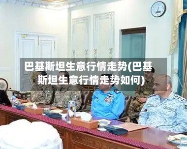 巴基斯坦生意行情走势(巴基斯坦生意行情走势如何)