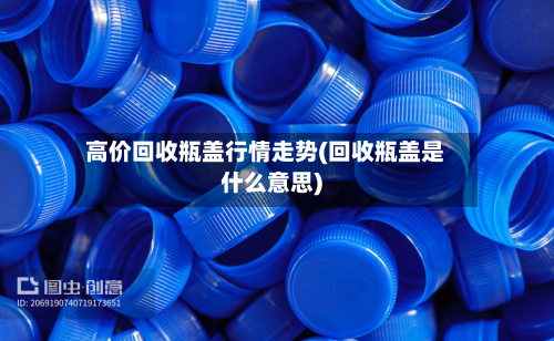 高价回收瓶盖行情走势(回收瓶盖是什么意思)