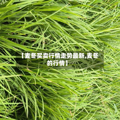 【麦冬买卖行情走势最新,麦冬的行情】