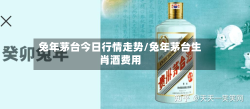 兔年茅台今日行情走势/兔年茅台生肖酒费用
