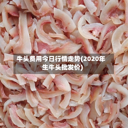 牛头费用今日行情走势(2020年生牛头批发价)