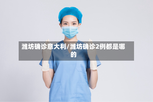 潍坊确诊意大利/潍坊确诊2例都是哪的-第2张图片