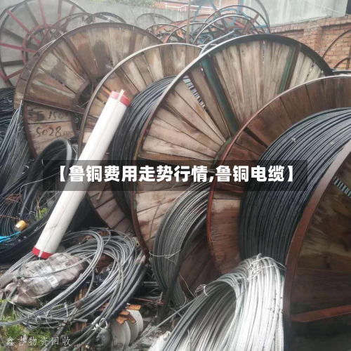 【鲁铜费用走势行情,鲁铜电缆】