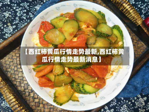 【西红柿黄瓜行情走势最新,西红柿黄瓜行情走势最新消息】-第2张图片