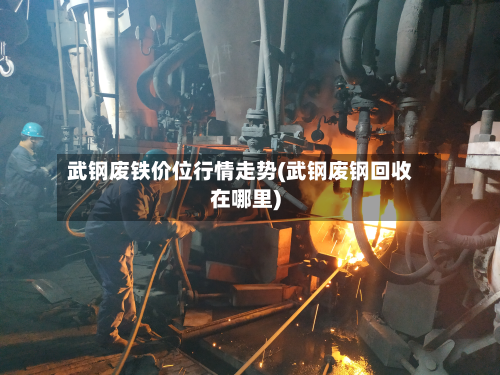 武钢废铁价位行情走势(武钢废钢回收在哪里)-第2张图片