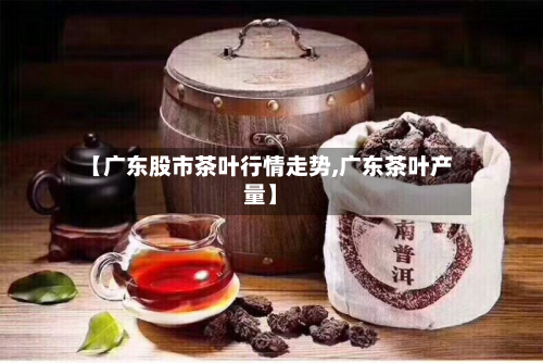 【广东股市茶叶行情走势,广东茶叶产量】-第2张图片